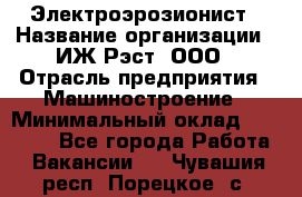 Электроэрозионист › Название организации ­ ИЖ-Рэст, ООО › Отрасль предприятия ­ Машиностроение › Минимальный оклад ­ 25 000 - Все города Работа » Вакансии   . Чувашия респ.,Порецкое. с.